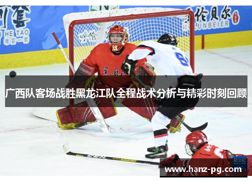 广西队客场战胜黑龙江队全程战术分析与精彩时刻回顾