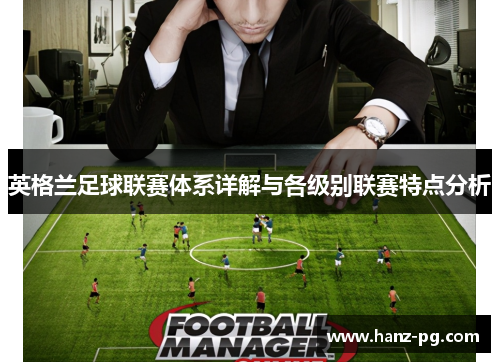英格兰足球联赛体系详解与各级别联赛特点分析 英格兰足球联赛体系详解与各级别联赛特点分析