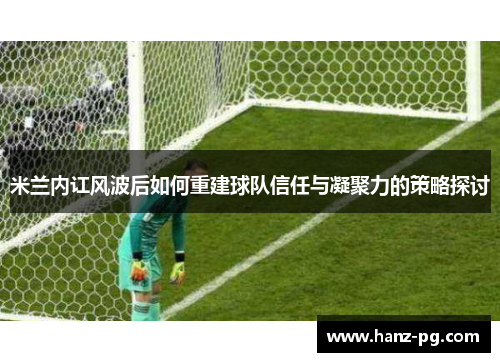 米兰内讧风波后如何重建球队信任与凝聚力的策略探讨