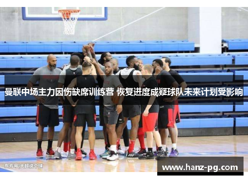 曼联中场主力因伤缺席训练营 恢复进度成疑球队未来计划受影响