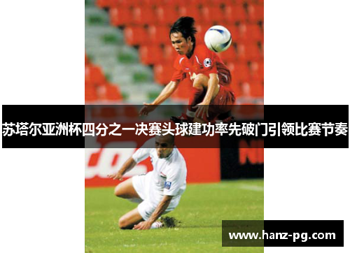 苏塔尔亚洲杯四分之一决赛头球建功率先破门引领比赛节奏