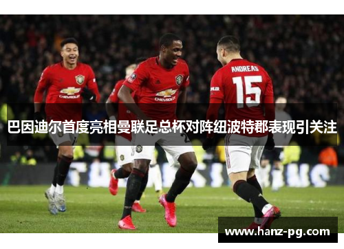 巴因迪尔首度亮相曼联足总杯对阵纽波特郡表现引关注
