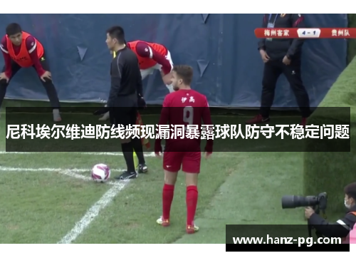 尼科埃尔维迪防线频现漏洞暴露球队防守不稳定问题 尼科埃尔维迪防线频现漏洞暴露球队防守不稳定问题