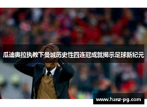 瓜迪奥拉执教下曼城历史性四连冠成就揭示足球新纪元 瓜迪奥拉执教下曼城历史性四连冠成就揭示足球新纪元
